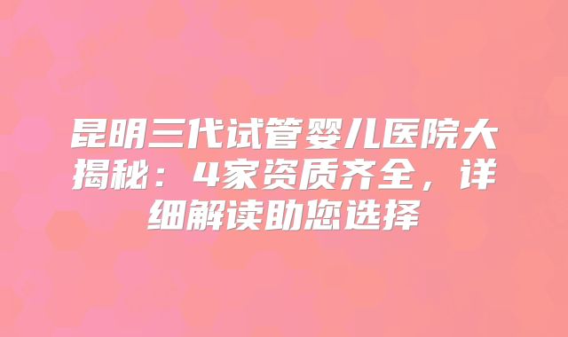 昆明三代试管婴儿医院大揭秘：4家资质齐全，详细解读助您选择