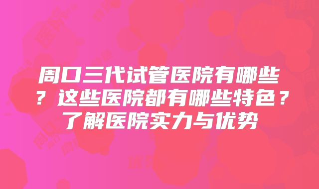 周口三代试管医院有哪些？这些医院都有哪些特色？了解医院实力与优势