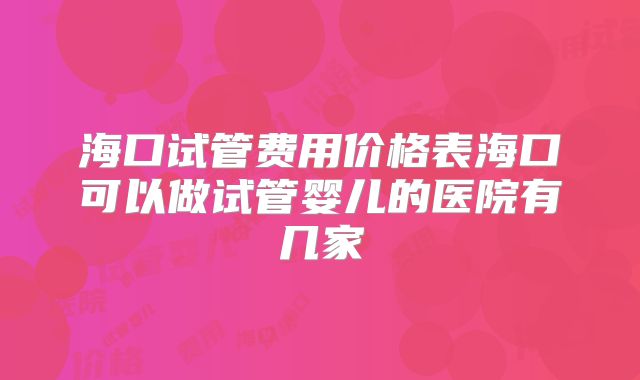 海口试管费用价格表海口可以做试管婴儿的医院有几家