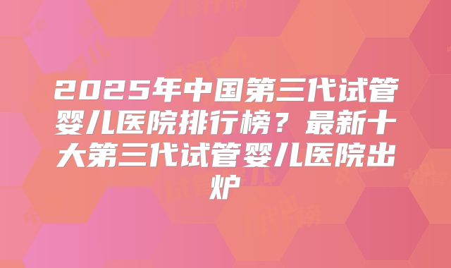 2025年中国第三代试管婴儿医院排行榜？最新十大第三代试管婴儿医院出炉