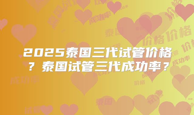 2025泰国三代试管价格？泰国试管三代成功率？