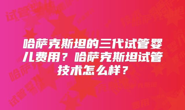 哈萨克斯坦的三代试管婴儿费用？哈萨克斯坦试管技术怎么样？