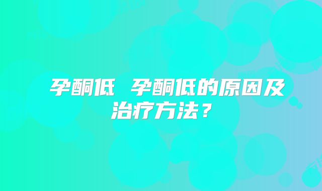 ​孕酮低 孕酮低的原因及治疗方法？