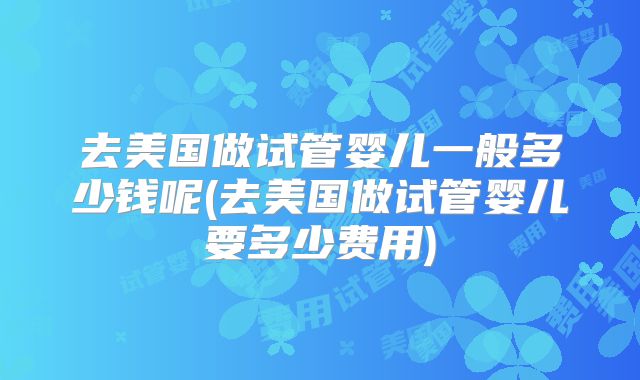 去美国做试管婴儿一般多少钱呢(去美国做试管婴儿要多少费用)