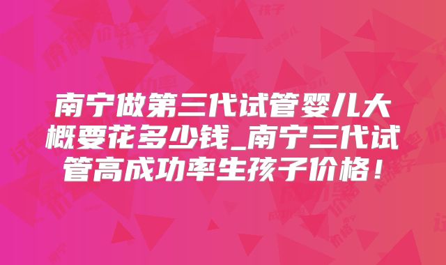 南宁做第三代试管婴儿大概要花多少钱_南宁三代试管高成功率生孩子价格！