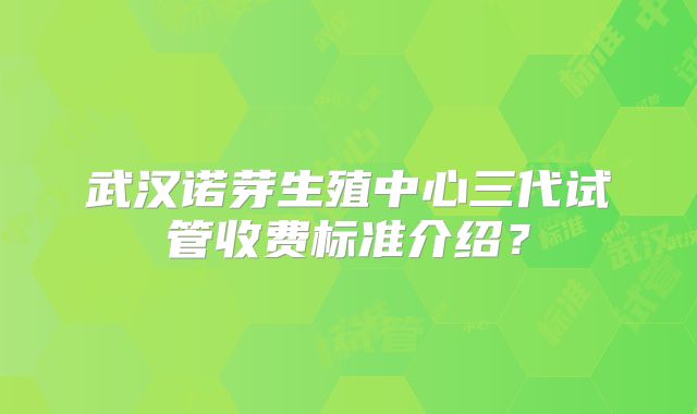 武汉诺芽生殖中心三代试管收费标准介绍？