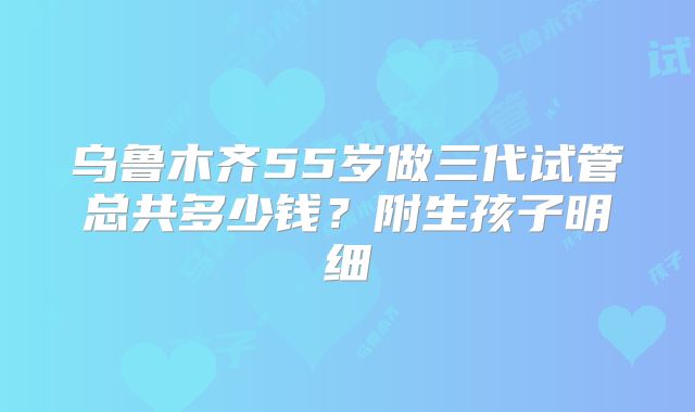 乌鲁木齐55岁做三代试管总共多少钱？附生孩子明细