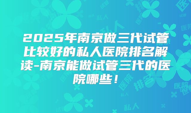 2025年南京做三代试管比较好的私人医院排名解读-南京能做试管三代的医院哪些!