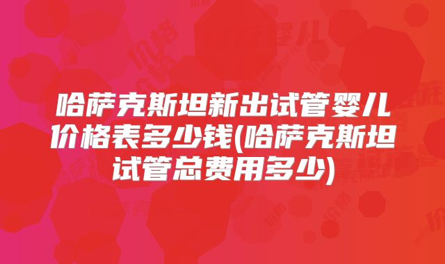 哈萨克斯坦新出试管婴儿价格表多少钱(哈萨克斯坦试管总费用多少)