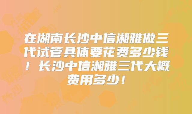 在湖南长沙中信湘雅做三代试管具体要花费多少钱！长沙中信湘雅三代大概费用多少！