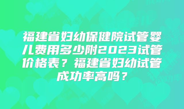 福建省妇幼保健院试管婴儿费用多少附2023试管价格表？福建省妇幼试管成功率高吗？