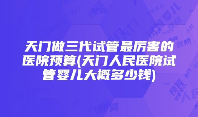 天门做三代试管最厉害的医院预算(天门人民医院试管婴儿大概多少钱)