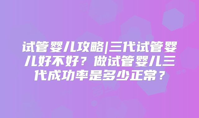 试管婴儿攻略|三代试管婴儿好不好？做试管婴儿三代成功率是多少正常？