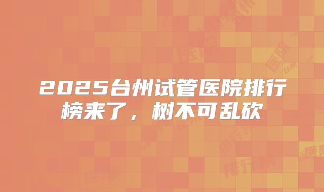 2025台州试管医院排行榜来了，树不可乱砍