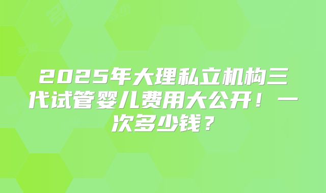2025年大理私立机构三代试管婴儿费用大公开！一次多少钱？