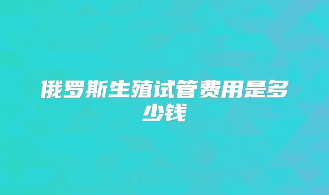 俄罗斯生殖试管费用是多少钱