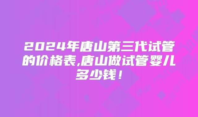 2024年唐山第三代试管的价格表,唐山做试管婴儿多少钱!