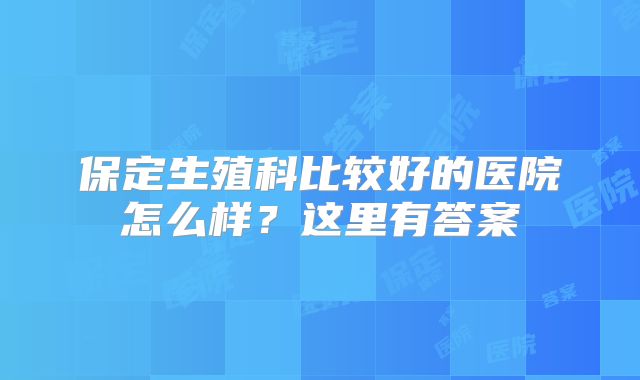 保定生殖科比较好的医院怎么样?这里有答案