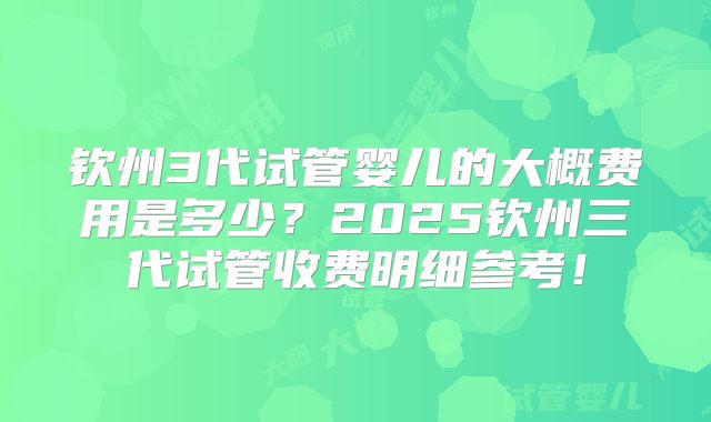 钦州3代试管婴儿的大概费用是多少？2025钦州三代试管收费明细参考！