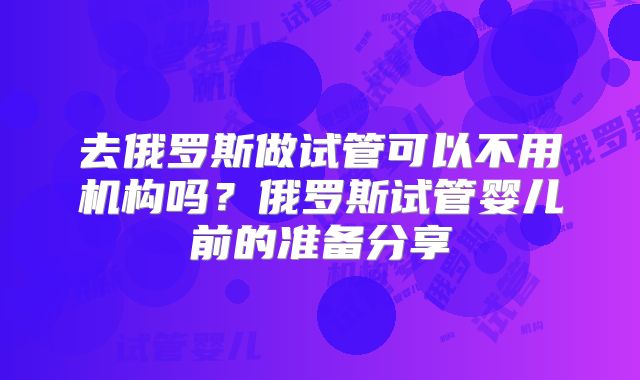 去俄罗斯做试管可以不用机构吗？俄罗斯试管婴儿前的准备分享