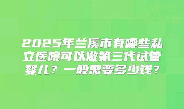 2025年兰溪市有哪些私立医院可以做第三代试管婴儿？一般需要多少钱？