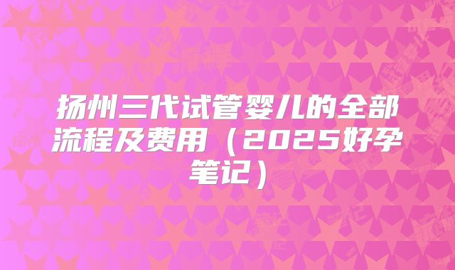 扬州三代试管婴儿的全部流程及费用(2025好孕笔记)