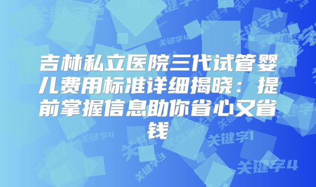 吉林私立医院三代试管婴儿费用标准详细揭晓：提前掌握信息助你省心又省钱