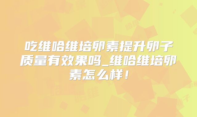 吃维哈维培卵素提升卵子质量有效果吗_维哈维培卵素怎么样!