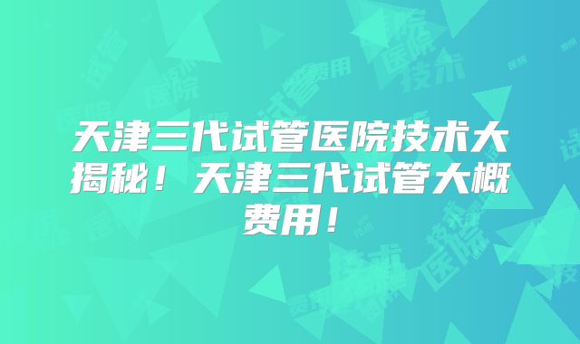 天津三代试管医院技术大揭秘！天津三代试管大概费用！
