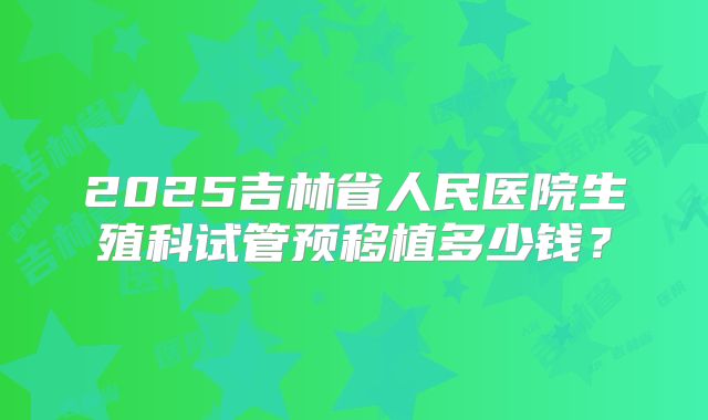 2025吉林省人民医院生殖科试管预移植多少钱？