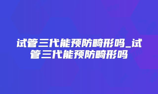 试管三代能预防畸形吗_试管三代能预防畸形吗