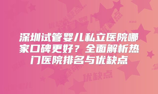 深圳试管婴儿私立医院哪家口碑更好？全面解析热门医院排名与优缺点