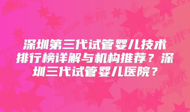 深圳第三代试管婴儿技术排行榜详解与机构推荐?深圳三代试管婴儿医院?