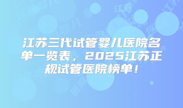 江苏三代试管婴儿医院名单一览表，2025江苏正规试管医院榜单！