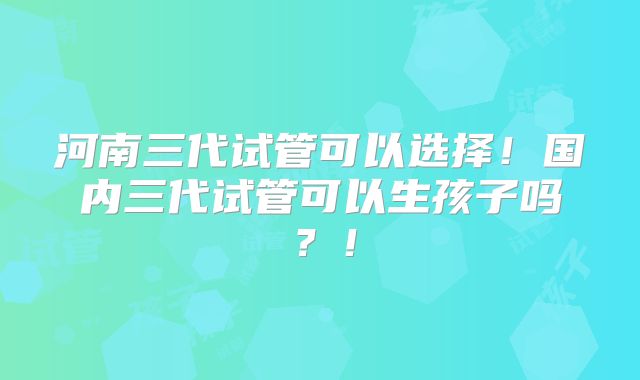 河南三代试管可以选择！国内三代试管可以生孩子吗？！