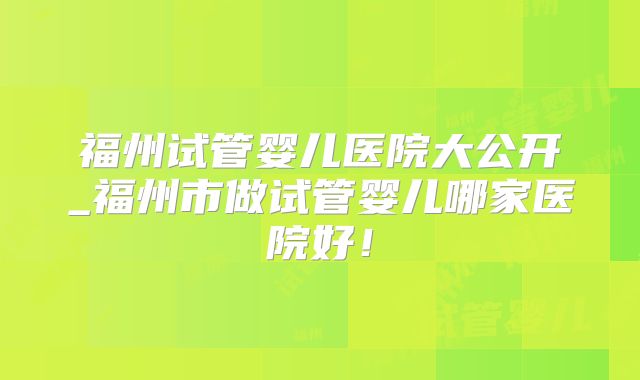 福州试管婴儿医院大公开_福州市做试管婴儿哪家医院好！