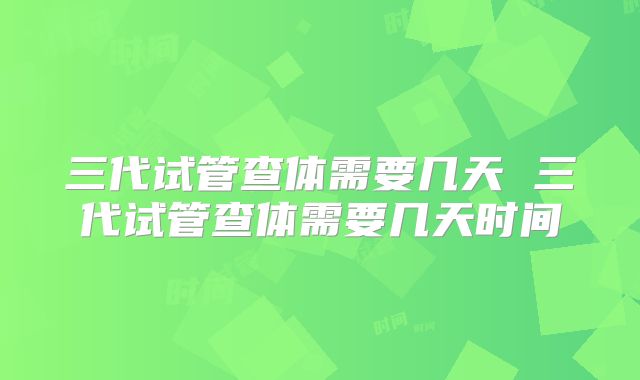 三代试管查体需要几天 三代试管查体需要几天时间
