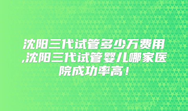 沈阳三代试管多少万费用,沈阳三代试管婴儿哪家医院成功率高!