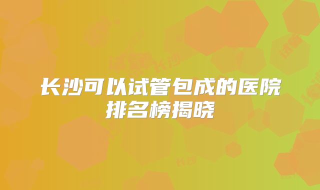 长沙可以试管包成的医院排名榜揭晓