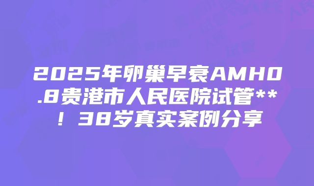 2025年卵巢早衰AMH0.8贵港市人民医院试管**！38岁真实案例分享