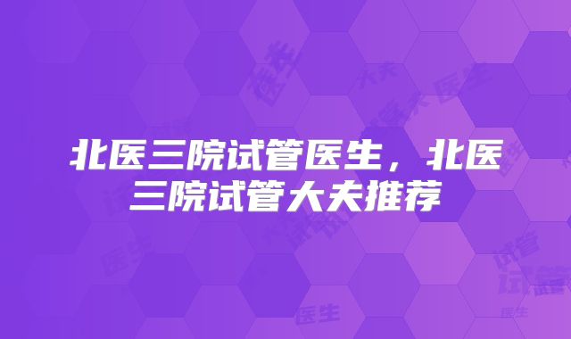 北医三院试管医生,北医三院试管大夫推荐