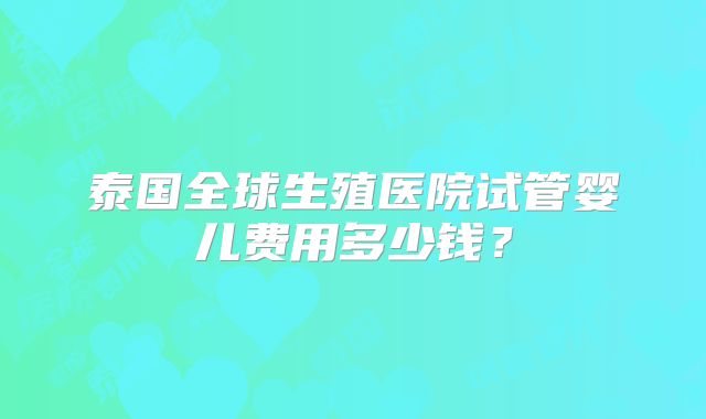 泰国全球生殖医院试管婴儿费用多少钱?