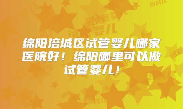 绵阳涪城区试管婴儿哪家医院好！绵阳哪里可以做试管婴儿！