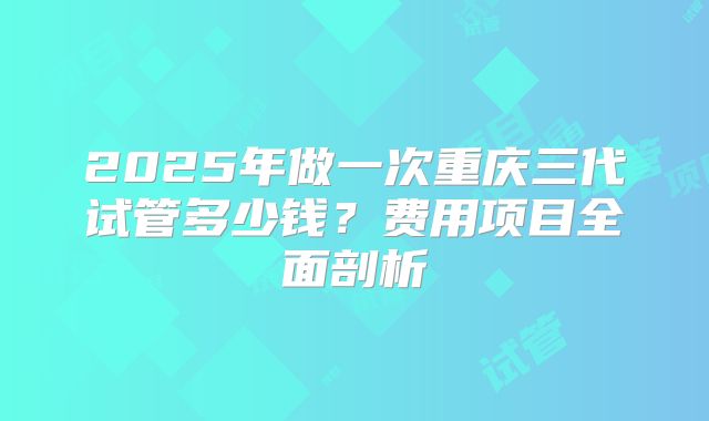 2025年做一次重庆三代试管多少钱？费用项目全面剖析
