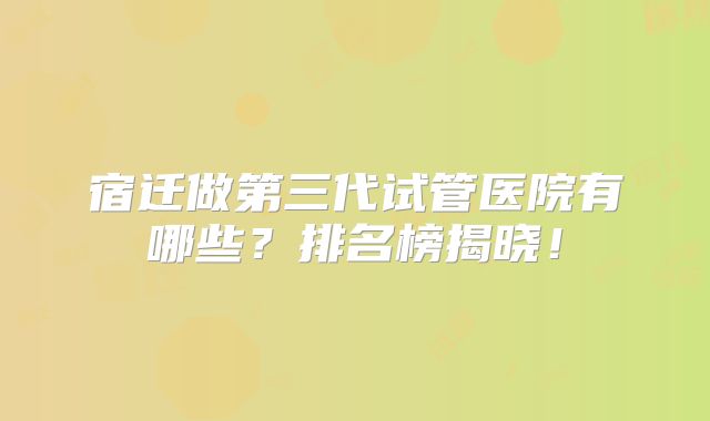 宿迁做第三代试管医院有哪些？排名榜揭晓！