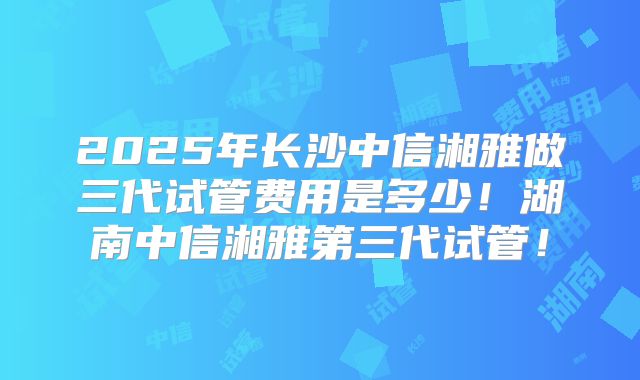 2025年长沙中信湘雅做三代试管费用是多少!湖南中信湘雅第三代试管!