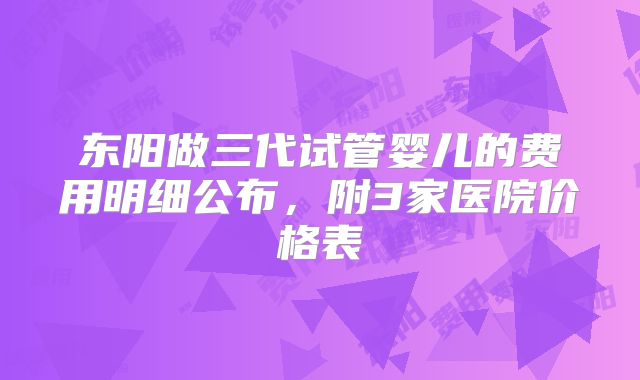 东阳做三代试管婴儿的费用明细公布，附3家医院价格表