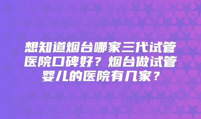 想知道烟台哪家三代试管医院口碑好?烟台做试管婴儿的医院有几家?