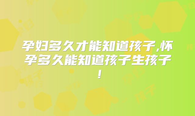 孕妇多久才能知道孩子,怀孕多久能知道孩子生孩子！
