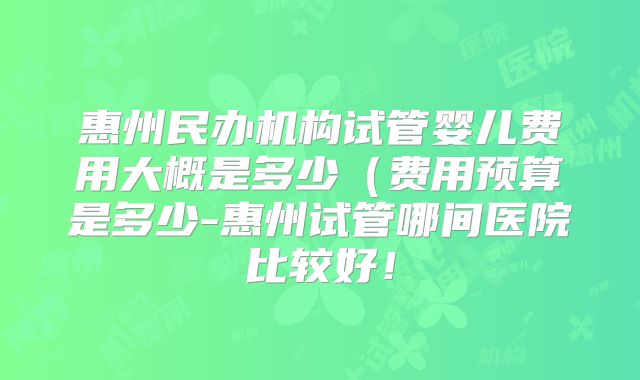 惠州民办机构试管婴儿费用大概是多少（费用预算是多少-惠州试管哪间医院比较好！